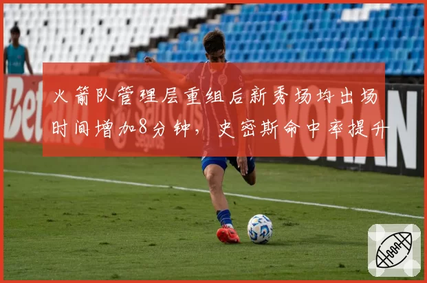 火箭队管理层重组后新秀场均出场时间增加8分钟，史密斯命中率提升