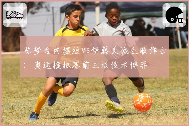 陈梦台内摆短vs伊藤美诚生胶弹击：奥运模拟赛前三板技术博弈