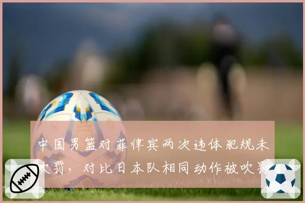 中国男篮对菲律宾两次违体犯规未吹罚，对比日本队相同动作被吹罚，亚洲杯判罚标准引质疑
