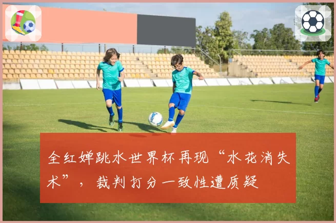 全红婵跳水世界杯再现“水花消失术”，裁判打分一致性遭质疑