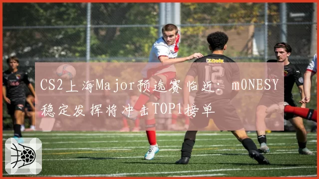 CS2上海Major预选赛临近：m0NESY稳定发挥将冲击TOP1榜单