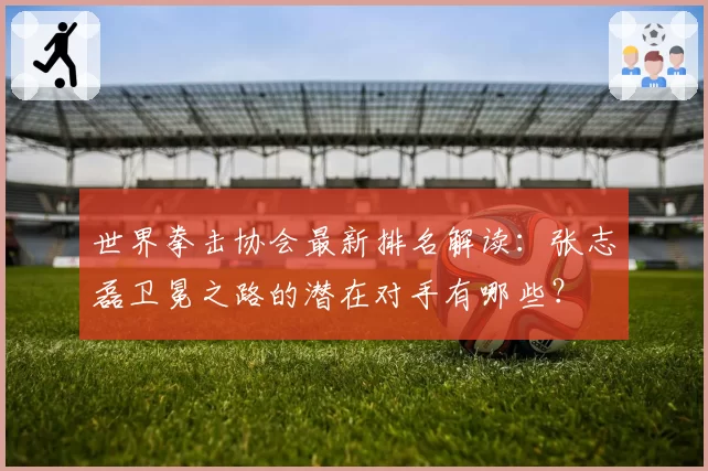 世界拳击协会最新排名解读:张志磊卫冕之路的潜在对手有哪些?