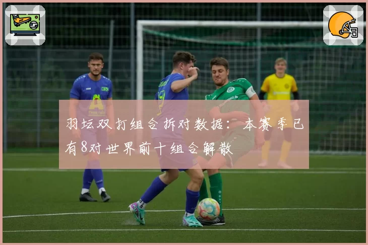 羽坛双打组合拆对数据:本赛季已有8对世界前十组合解散