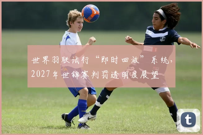 世界羽联试行“即时回放”系统,2027年世锦赛判罚透明度展望