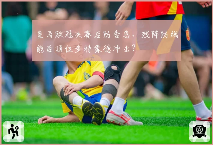皇马欧冠决赛后防告急，残阵防线能否顶住多特蒙德冲击？