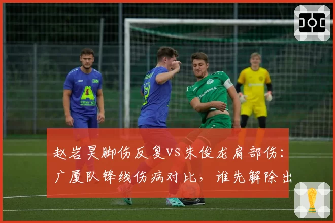 赵岩昊脚伤反复vs朱俊龙肩部伤：广厦队锋线伤病对比，谁先解除出战成疑？