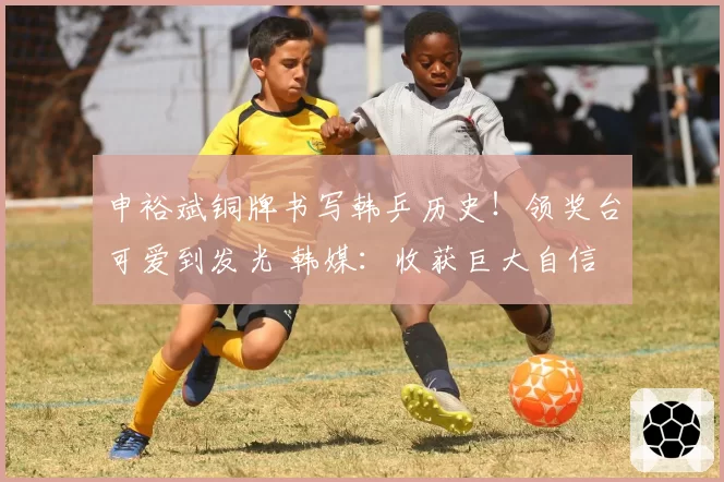 申裕斌铜牌书写韩乒历史！领奖台可爱到发光 韩媒：收获巨大自信