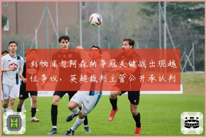 利物浦与阿森纳争冠关键战出现越位争议，英超裁判主管公开承认判罚存在疏漏