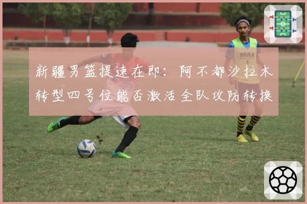 新疆男篮提速在即：阿不都沙拉木转型四号位能否激活全队攻防转换？