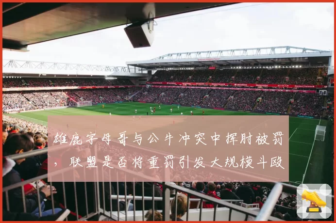 雄鹿字母哥与公牛冲突中挥肘被罚，联盟是否将重罚引发大规模斗殴事件？