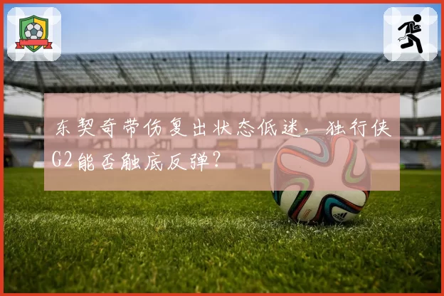 东契奇带伤复出状态低迷,独行侠G2能否触底反弹?