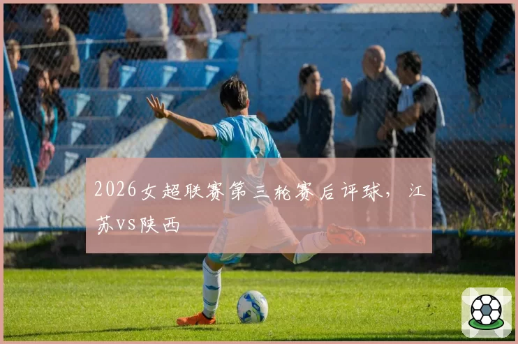 2026女超联赛第三轮赛后评球，江苏vs陕西