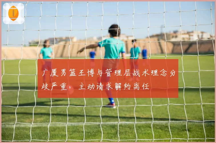 广厦男篮王博与管理层战术理念分歧严重，主动请求解约离任