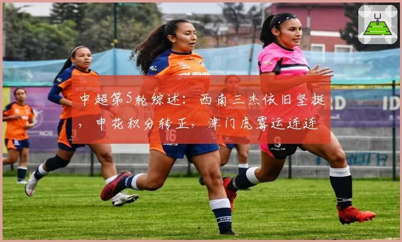 中超第5轮综述：西南三杰依旧坚挺，申花积分转正，津门虎霉运连连