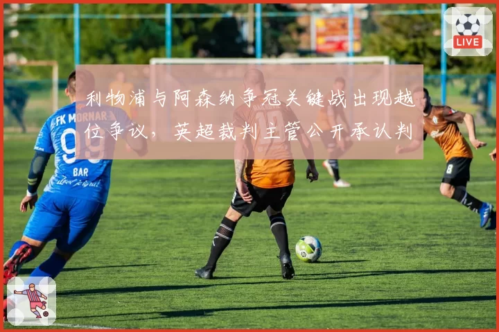 利物浦与阿森纳争冠关键战出现越位争议，英超裁判主管公开承认判罚存在疏漏