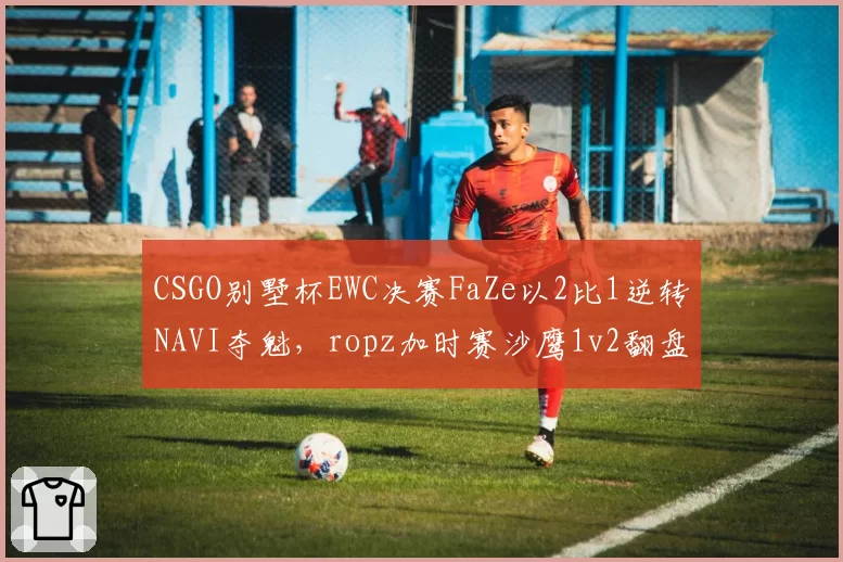 CSGO别墅杯EWC决赛FaZe以2比1逆转NAVI夺魁,ropz加时赛沙鹰1v2翻盘后团队韧性能否延续至科隆?