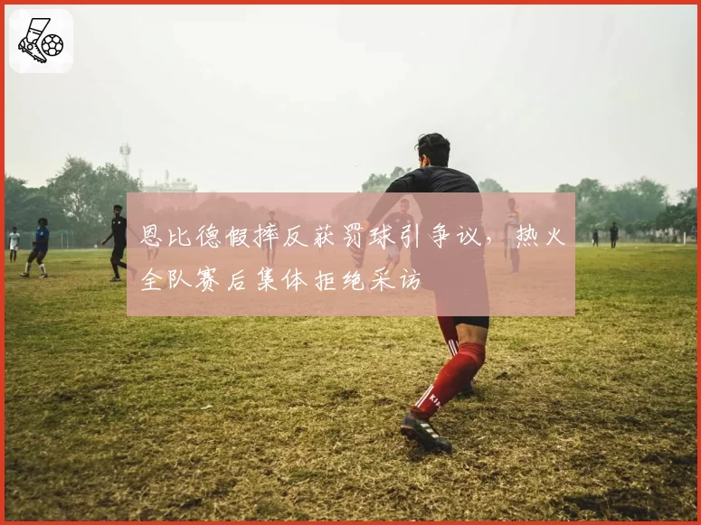 恩比德假摔反获罚球引争议，热火全队赛后集体拒绝采访