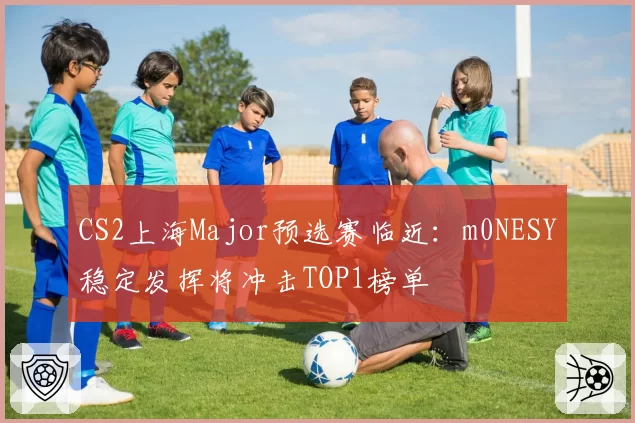 CS2上海Major预选赛临近：m0NESY稳定发挥将冲击TOP1榜单