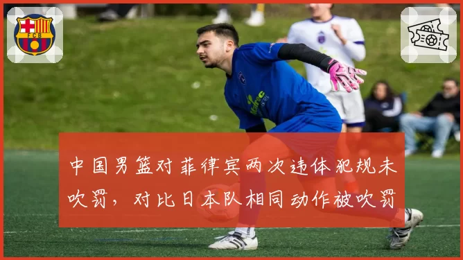 中国男篮对菲律宾两次违体犯规未吹罚，对比日本队相同动作被吹罚，亚洲杯判罚标准引质疑