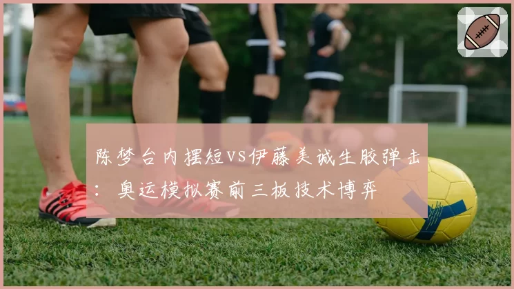 陈梦台内摆短vs伊藤美诚生胶弹击：奥运模拟赛前三板技术博弈