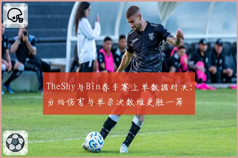 TheShy与Bin春季赛上单数据对决：分均伤害与单杀次数谁更胜一筹