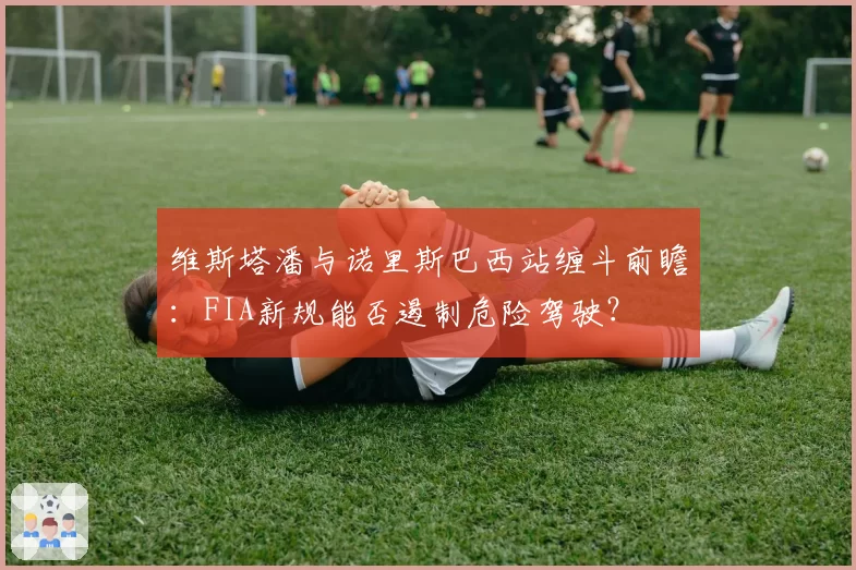 维斯塔潘与诺里斯巴西站缠斗前瞻：FIA新规能否遏制危险驾驶？