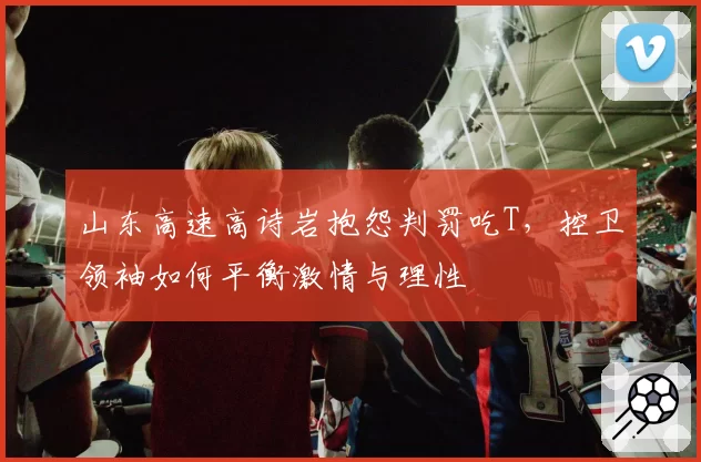 山东高速高诗岩抱怨判罚吃T，控卫领袖如何平衡激情与理性