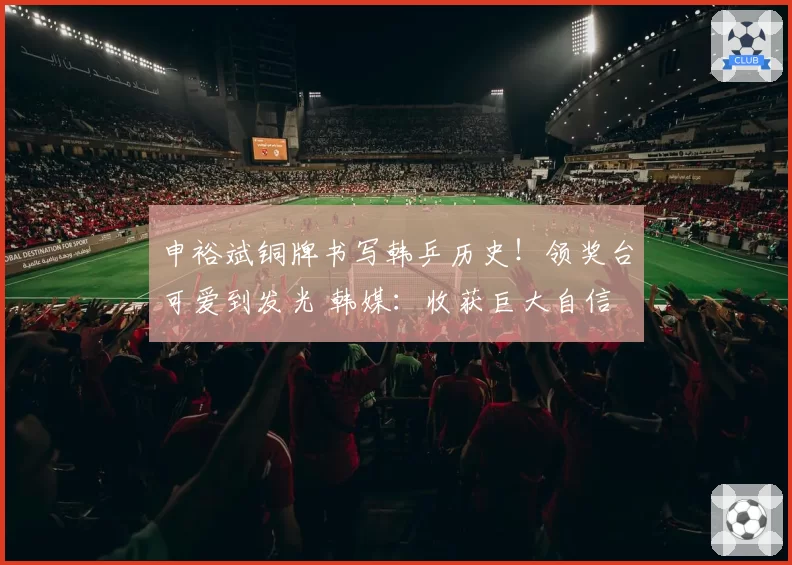 申裕斌铜牌书写韩乒历史！领奖台可爱到发光 韩媒：收获巨大自信