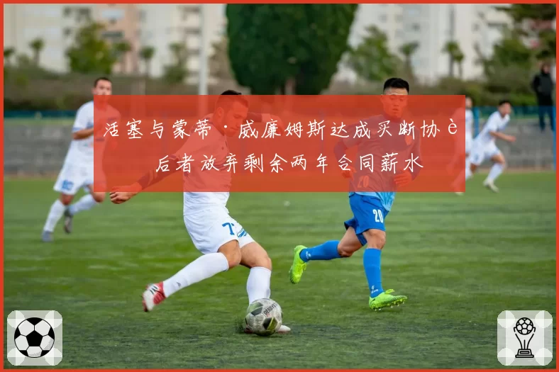 活塞与蒙蒂·威廉姆斯达成买断协议 后者放弃剩余两年合同薪水