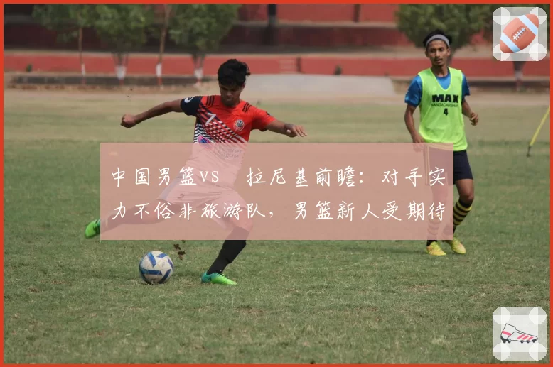 中国男篮vs徳拉尼基前瞻：对手实力不俗非旅游队，男篮新人受期待