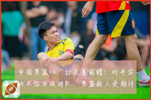 中国男篮vs徳拉尼基前瞻：对手实力不俗非旅游队，男篮新人受期待