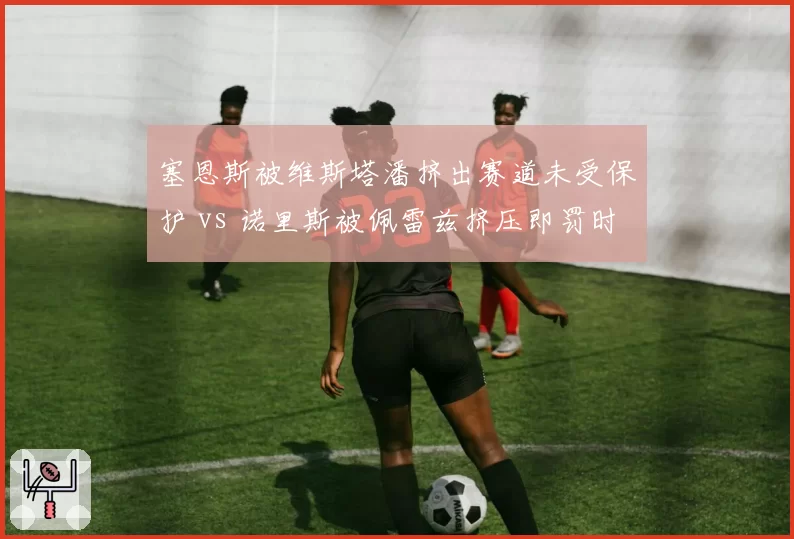 塞恩斯被维斯塔潘挤出赛道未受保护 vs 诺里斯被佩雷兹挤压即罚时，赛道边界双标论