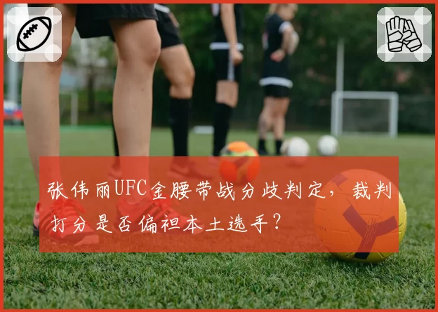 张伟丽UFC金腰带战分歧判定,裁判打分是否偏袒本土选手?