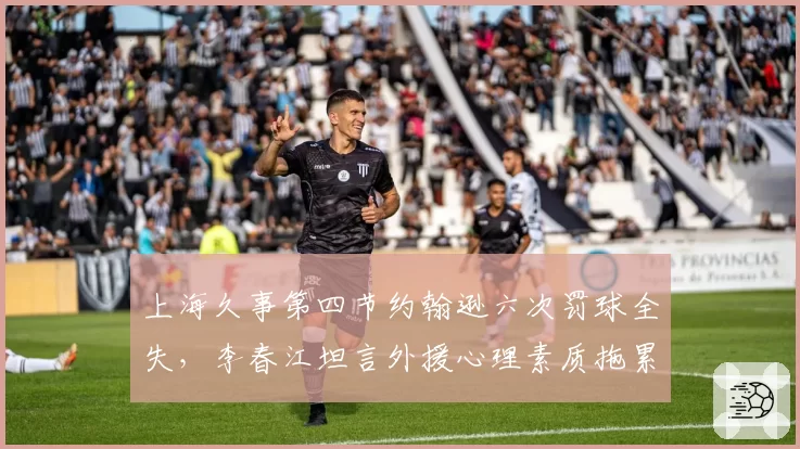 上海久事第四节约翰逊六次罚球全失，李春江坦言外援心理素质拖累争冠