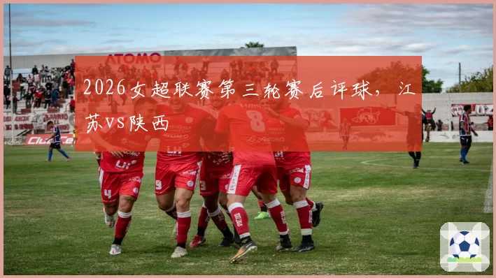 2026女超联赛第三轮赛后评球，江苏vs陕西