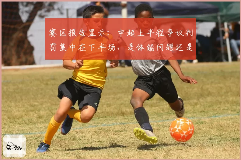 赛区报告显示：中超上半程争议判罚集中在下半场，是体能问题还是心理压力？