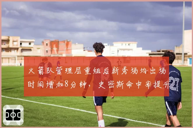 火箭队管理层重组后新秀场均出场时间增加8分钟,史密斯命中率提升