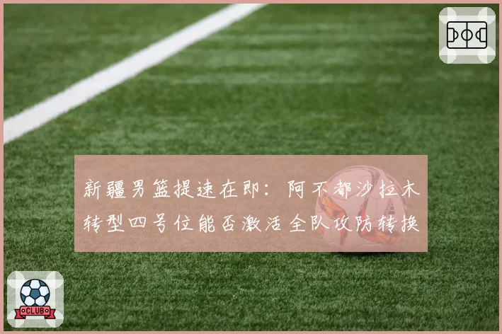 新疆男篮提速在即：阿不都沙拉木转型四号位能否激活全队攻防转换？
