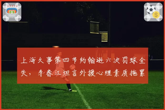 上海久事第四节约翰逊六次罚球全失，李春江坦言外援心理素质拖累争冠