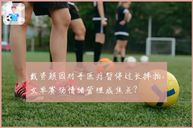 戴资颖因对手医疗暂停过长摔拍，女单赛场情绪管理成焦点？