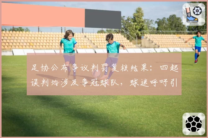 足协公布争议判罚复核结果：四起误判均涉及争冠球队，球迷呼吁引入外籍裁判