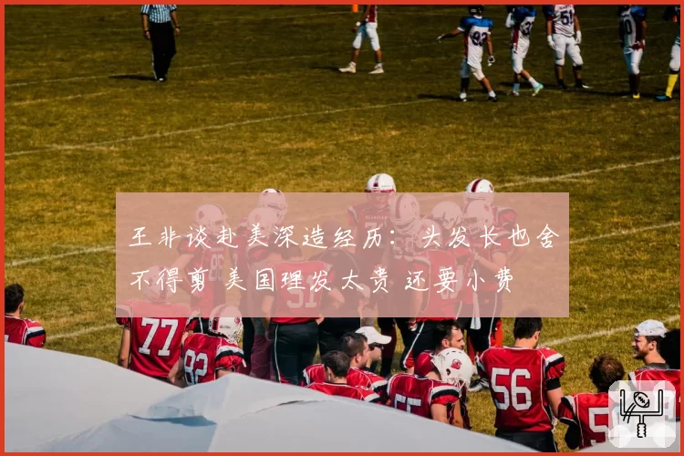 王非谈赴美深造经历：头发长也舍不得剪 美国理发太贵 还要小费