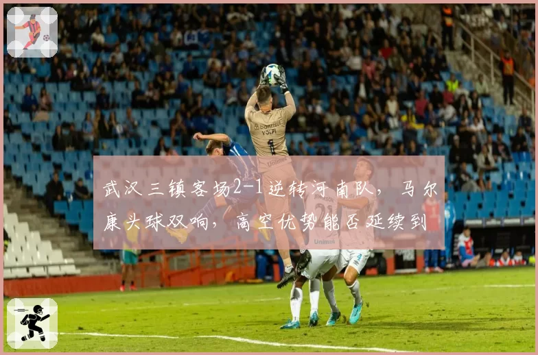 武汉三镇客场2-1逆转河南队，马尔康头球双响，高空优势能否延续到亚冠赛场？