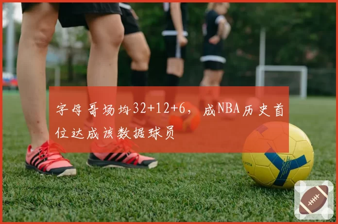 字母哥场均32+12+6,成NBA历史首位达成该数据球员