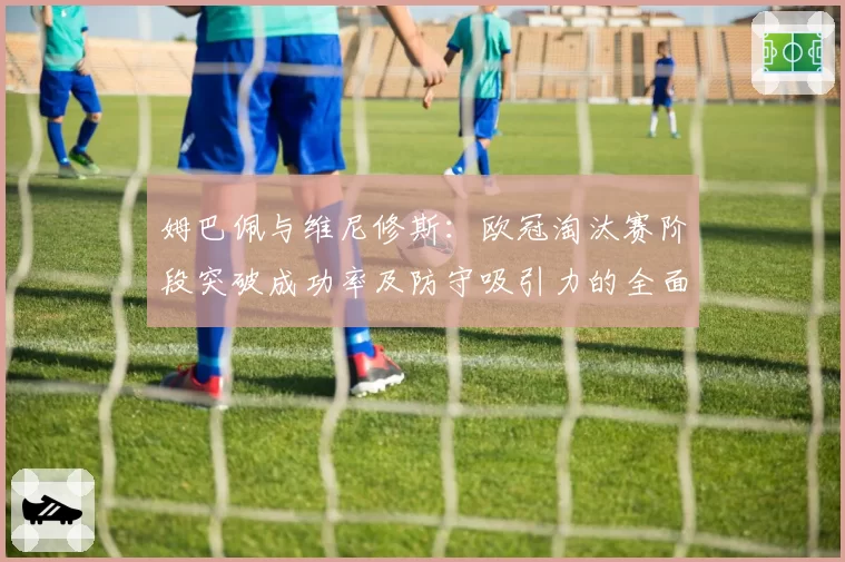 姆巴佩与维尼修斯：欧冠淘汰赛阶段突破成功率及防守吸引力的全面分析
