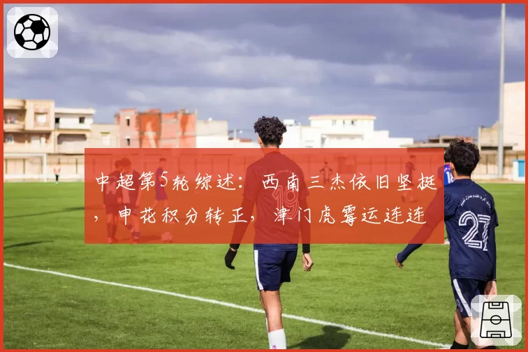 中超第5轮综述：西南三杰依旧坚挺，申花积分转正，津门虎霉运连连