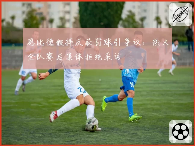 恩比德假摔反获罚球引争议，热火全队赛后集体拒绝采访