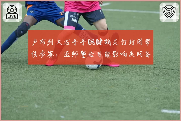 卢布列夫右手手腕腱鞘炎打封闭带伤参赛，医师警告可能影响美网备战