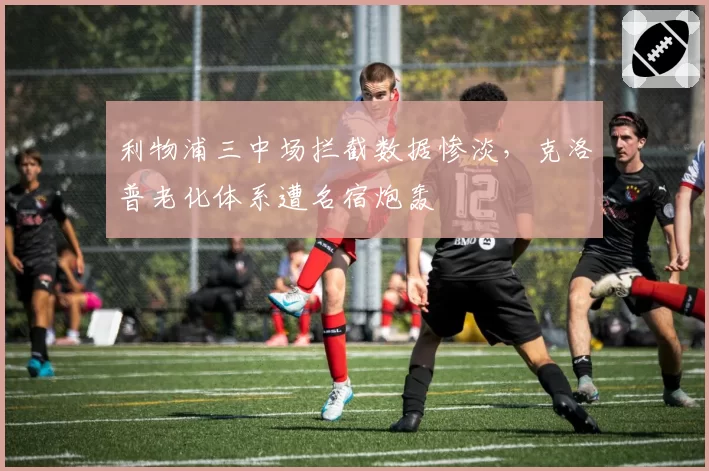 利物浦三中场拦截数据惨淡，克洛普老化体系遭名宿炮轰